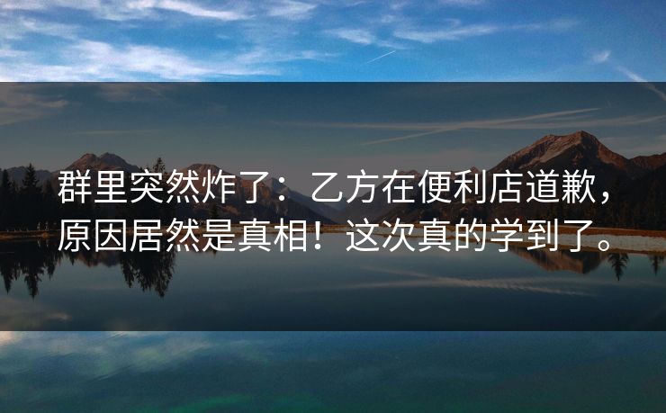 群里突然炸了：乙方在便利店道歉，原因居然是真相！这次真的学到了。