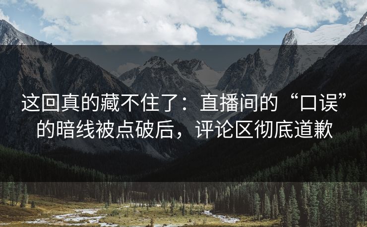 这回真的藏不住了：直播间的“口误”的暗线被点破后，评论区彻底道歉