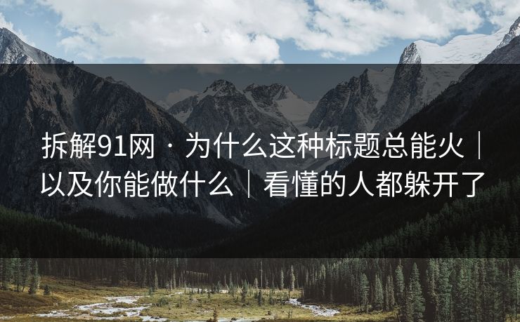 拆解91网 · 为什么这种标题总能火｜以及你能做什么｜看懂的人都躲开了