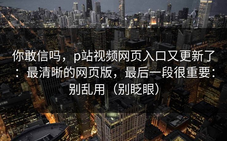 你敢信吗,p站视频网页入口又更新了:最清晰的网页版,最后一段很重要:别乱用(别眨眼)