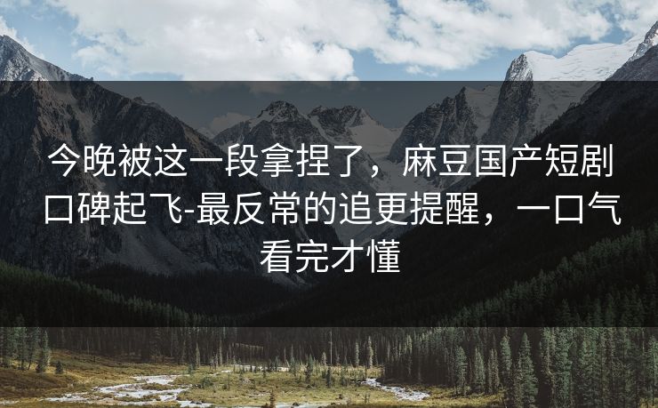 今晚被这一段拿捏了,麻豆国产短剧口碑起飞-最反常的追更提醒,一口气看完才懂