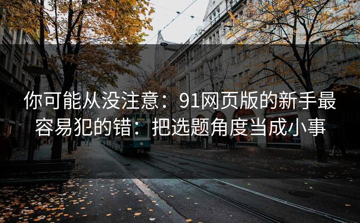 你可能从没注意:91网页版的新手最容易犯的错:把选题角度当成小事