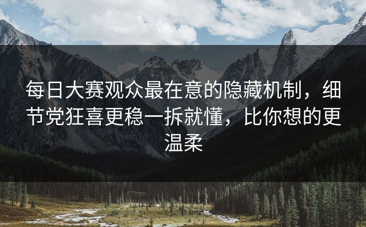 每日大赛观众最在意的隐藏机制，细节党狂喜更稳一拆就懂，比你想的更温柔