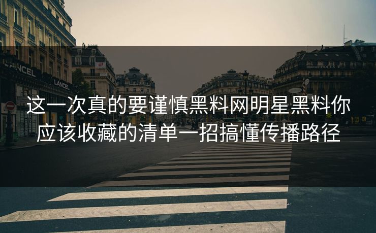 这一次真的要谨慎黑料网明星黑料你应该收藏的清单一招搞懂传播路径