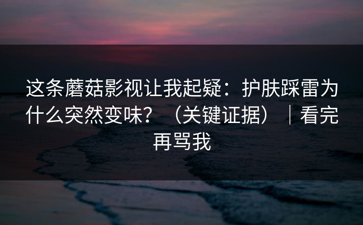 这条蘑菇影视让我起疑:护肤踩雷为什么突然变味?(关键证据)|看完再骂我