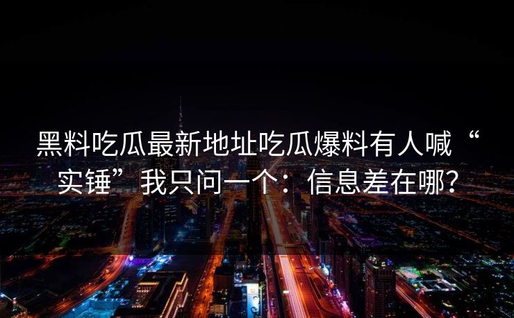 黑料吃瓜最新地址吃瓜爆料有人喊“实锤”我只问一个:信息差在哪?
