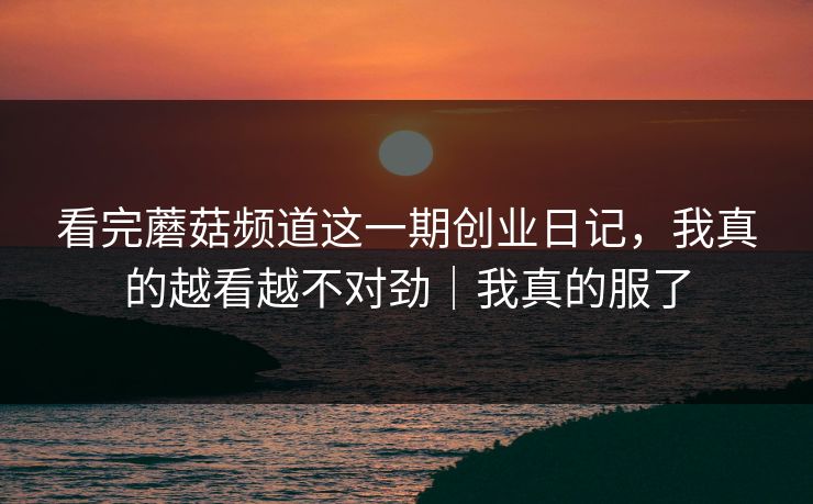 看完蘑菇频道这一期创业日记,我真的越看越不对劲|我真的服了