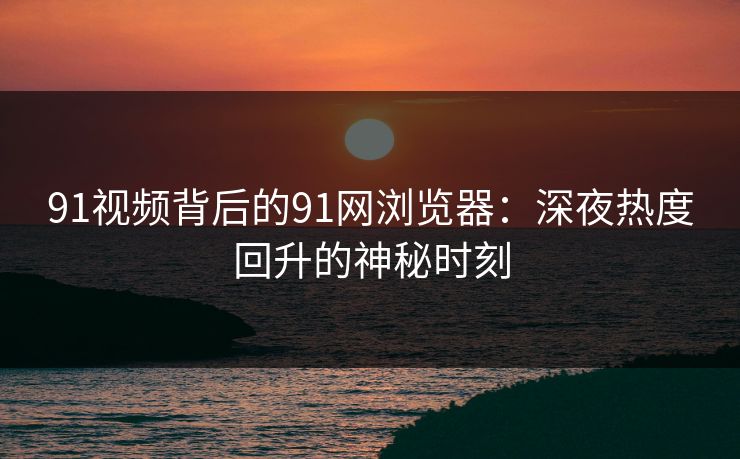 91视频背后的91网浏览器:深夜热度回升的神秘时刻