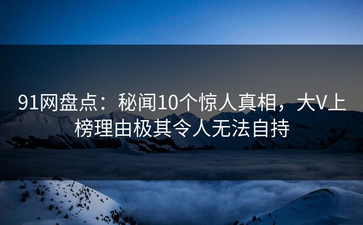 91网盘点：秘闻10个惊人真相，大V上榜理由极其令人无法自持