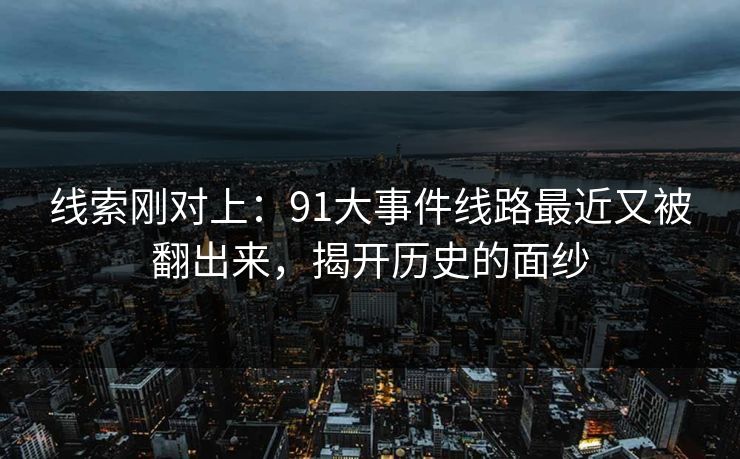 线索刚对上:91大事件线路最近又被翻出来,揭开历史的面纱